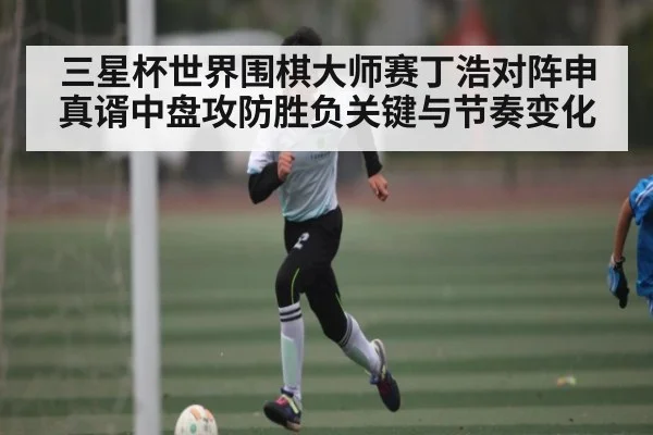 三星杯世界围棋大师赛丁浩对阵申真谞中盘攻防胜负关键与节奏变化